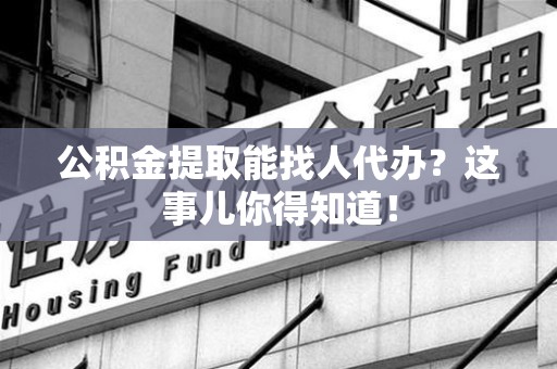 云霄公积金提取能找人代办？这事儿你得知道！