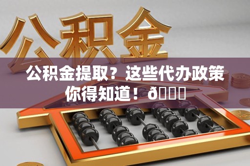 云霄公积金提取？这些代办政策你得知道！😎