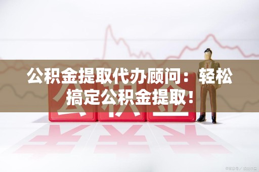 云霄公积金提取代办顾问：轻松搞定公积金提取！