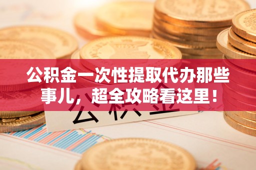 云霄公积金一次性提取代办那些事儿，超全攻略看这里！