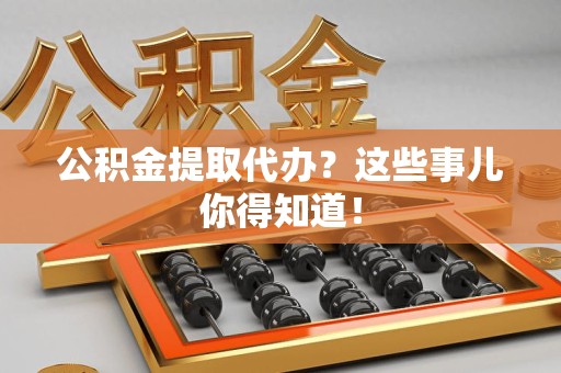云霄公积金提取代办？这些事儿你得知道！