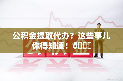 云霄公积金提取代办？这些事儿你得知道！😎