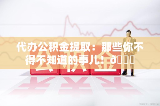 云霄代办公积金提取：那些你不得不知道的事儿！😎