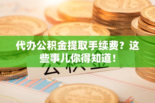 云霄代办公积金提取手续费？这些事儿你得知道！