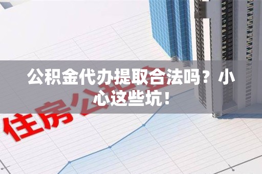 云霄公积金代办提取合法吗?小心这些坑! 云霄公积金代办提取合法吗?小心这些坑!