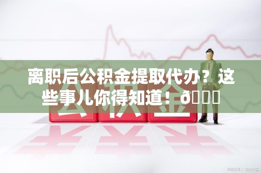 云霄离职后公积金提取代办？这些事儿你得知道！😎