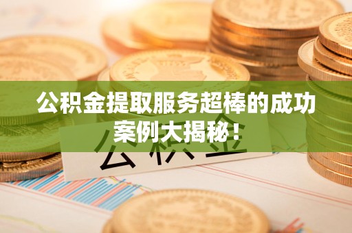 云霄公积金提取服务超棒的成功案例大揭秘！