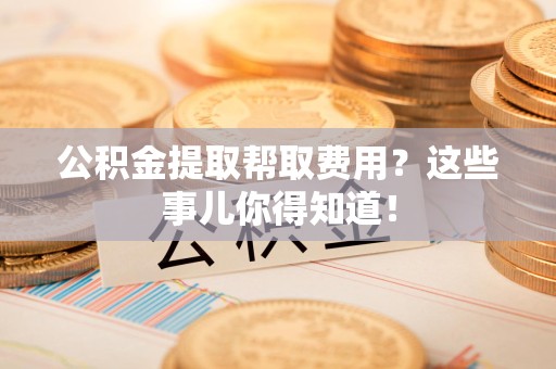 云霄公积金提取帮取费用？这些事儿你得知道！