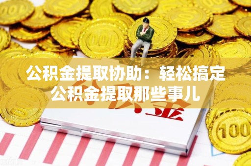 云霄公积金提取协助:轻松搞定公积金提取那些事儿 云霄公积金提取协助:轻松搞定公积金提取那些事儿