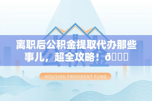 云霄离职后公积金提取代办那些事儿，超全攻略！😎