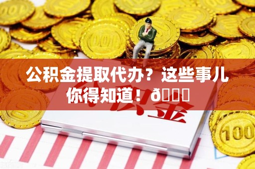云霄公积金提取代办？这些事儿你得知道！😎