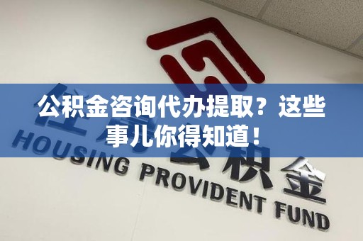 云霄公积金咨询代办提取？这些事儿你得知道！