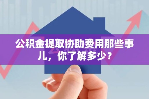 云霄公积金提取协助费用那些事儿，你了解多少？