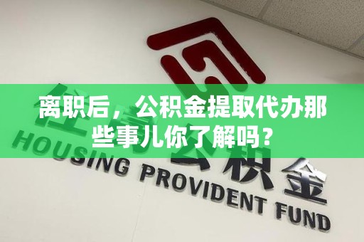 云霄离职后，公积金提取代办那些事儿你了解吗？