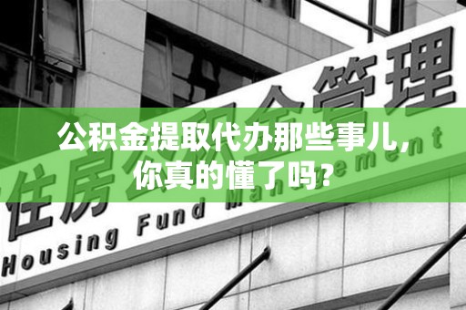 云霄公积金提取代办那些事儿，你真的懂了吗？