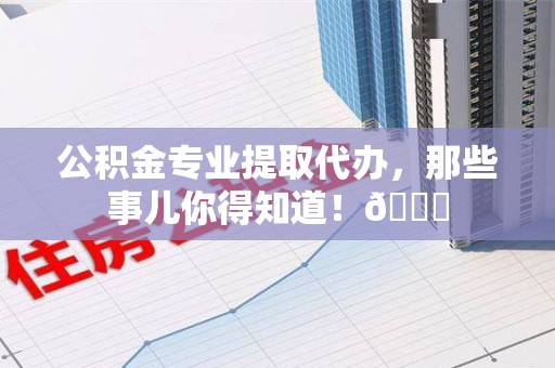 云霄公积金专业提取代办，那些事儿你得知道！😎