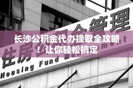 云霄长沙公积金代办提取全攻略！让你轻松搞定