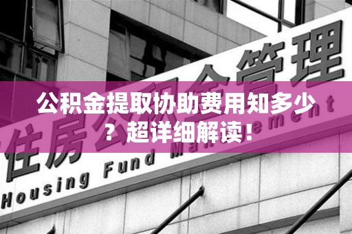 云霄公积金提取协助费用知多少?超详细解读! 云霄公积金提取协助费用知多少?超详细解读!