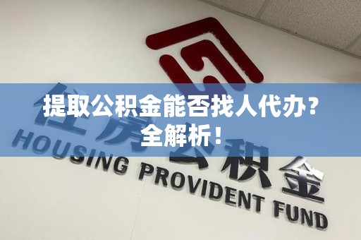 云霄提取公积金能否找人代办？全解析！
