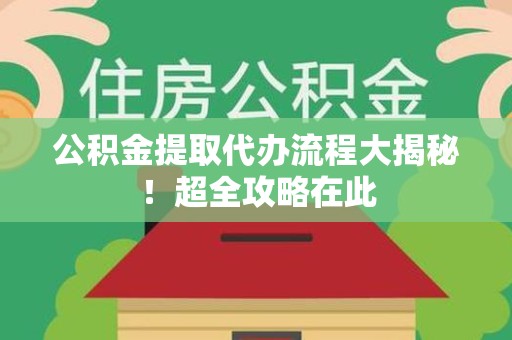 云霄公积金提取代办流程大揭秘!超全攻略在此 云霄公积金提取代办流程大揭秘!超全攻略在此
