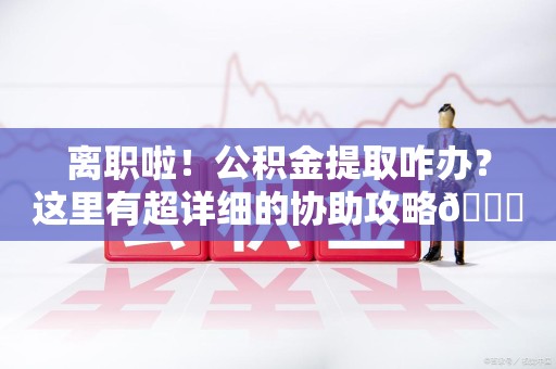 云霄离职啦！公积金提取咋办？这里有超详细的协助攻略😎