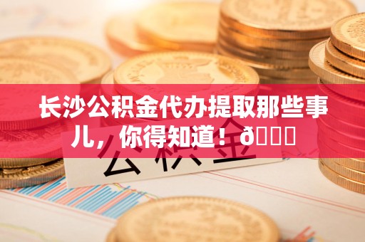 云霄长沙公积金代办提取那些事儿，你得知道！😎