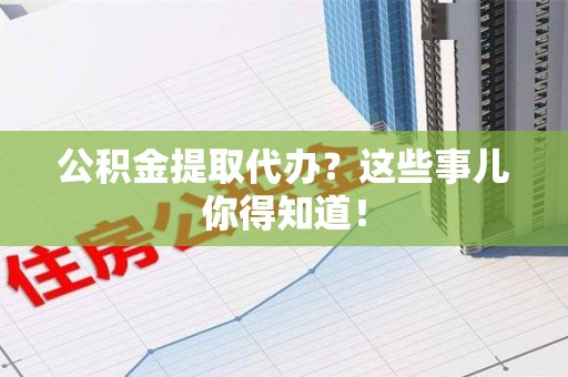 云霄公积金提取代办？这些事儿你得知道！