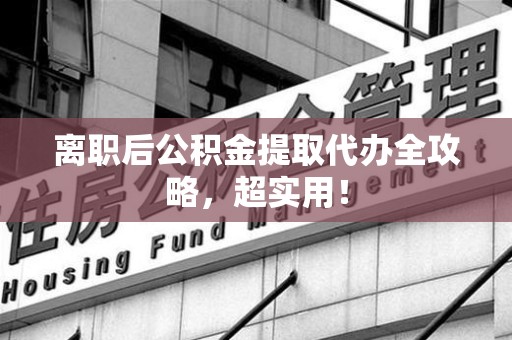 云霄离职后公积金提取代办全攻略,超实用! 云霄离职后公积金提取代办全攻略,超实用!