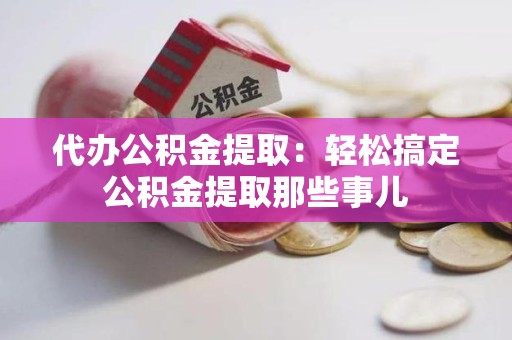 云霄代办公积金提取：轻松搞定公积金提取那些事儿
